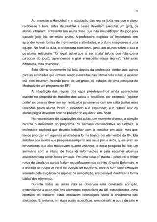 78
Ao anunciar o Handebol e a adaptação das regras (toda vez que o aluno
recebesse a bola, antes de realizar o passe deveriam executar um giro), os
alunos vibraram, entretanto um aluno disse que não iria participar do jogo pois
daquele jeito iria ser muito chato. A professora explicou da importância em
aprender novas formas de movimentos e atividades, e o aluno integrou-se a uma
equipe. No final da aula, a professora questionou junto aos alunos sobre a aula e
os alunos relataram: “foi legal, achei que ia ser chata” (aluno que não queria
participar do jogo); “aprendemos a girar e respeitar novas regras”; “são aulas
diferentes, mas divertidas”.
Este último depoimento foi feito depois da professora alertar aos alunos
para as atividades que vinham sendo realizadas nas últimas três aulas, e explicar
que eles estavam fazendo parte de um grupo de estudos de uma pesquisa de
Mestrado de um programa de EF.
A adaptação das regras dos jogos pré-desportivos ainda apareceram
quando na proposta de trabalho dos saltos e equilíbrio, por exemplo, “jogador
poste” os passes deveriam ser realizados juntamente com um salto (saltos mais
utilizados pelos alunos foram o estendido e o Enjambée) e o “Chuta lata” os
alunos pegos deveriam ficar na posição do equilíbrio em Passé .
Na necessidade de adaptações das aulas, um momento chamou a atenção
durante o desenrolar do programa. Na semana comemorativa ao Folclore, a
professora explicou que deveria trabalhar com a temática em aula, mas que
tentou priorizar em algumas atividades a forma básica dos elementos da GR. Ela
solicitou aos alunos que pesquisassem junto aos seus pais e avós, quais eram as
brincadeiras que eles realizavam quando crianças, e desta pesquisa foi feito um
seminário com o intuito de troca de informações e para escolher algumas
atividades para serem feitas em aula. Em uma delas (Estafeta – pendurar e retirar
roupa do varal), os alunos faziam os deslocamentos através do salto Enjambée, e
a retirada da roupa do varal na posição de equilíbrio, mesmo com uma execução
incorreta pela exigência da rapidez da competição, era possível identificar a forma
básica dos elementos.
Durante todas as aulas não se observou uma constante correção,
evidenciando a execução dos elementos específicos da GR estabelecidos como
objetivos do trabalho, estas indicavam orientações sobre o andamento das
atividades. Entretanto, em duas aulas específicas, uma de salto e outra de salto e
 