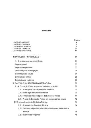 8
SUMÁRIO
Página
LISTA DE ANEXOS ix
LISTA DE FIGURAS x
LISTA DE QUADROS xi
LISTA DE TABELAS xii
LISTA DE GRÁFICOS xiii
1.CAPÍTULO I – INTRODUÇÃO 01
1.1 O problema e sua importância 01
Objetivo geral 03
Objetivos específicos 03
Questões para investigação 04
Delimitação do estudo 04
Definição de termos 05
Definições de variáveis 06
2. CAPÍTULO II – REVISÃO DA LITERATURA 07
2.1 A Educação Física enquanto disciplina curricular 07
2.1.1 A disciplina Educação Física na escola 07
2.1.2 Base legal da Educação Física 09
2.1.3 Princípios metodológicos da Educação Física 11
2.1.4 A aula de Educação Física: um espaço para o prazer 12
2.2 O entendimento da Ginástica Rítmica 14
2.2.1 A história da Ginástica Rítmica 14
2.2.2 Estrutura, objetivos, princípios e finalidades da Ginástica
Rítmica 15
2.2.3 Elementos corporais 18
 