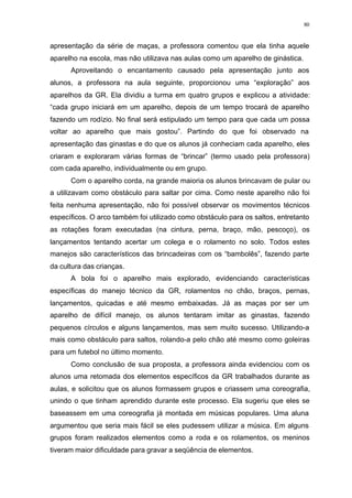 80
apresentação da série de maças, a professora comentou que ela tinha aquele
aparelho na escola, mas não utilizava nas aulas como um aparelho de ginástica.
Aproveitando o encantamento causado pela apresentação junto aos
alunos, a professora na aula seguinte, proporcionou uma “exploração” aos
aparelhos da GR. Ela dividiu a turma em quatro grupos e explicou a atividade:
“cada grupo iniciará em um aparelho, depois de um tempo trocará de aparelho
fazendo um rodízio. No final será estipulado um tempo para que cada um possa
voltar ao aparelho que mais gostou”. Partindo do que foi observado na
apresentação das ginastas e do que os alunos já conheciam cada aparelho, eles
criaram e exploraram várias formas de “brincar” (termo usado pela professora)
com cada aparelho, individualmente ou em grupo.
Com o aparelho corda, na grande maioria os alunos brincavam de pular ou
a utilizavam como obstáculo para saltar por cima. Como neste aparelho não foi
feita nenhuma apresentação, não foi possível observar os movimentos técnicos
específicos. O arco também foi utilizado como obstáculo para os saltos, entretanto
as rotações foram executadas (na cintura, perna, braço, mão, pescoço), os
lançamentos tentando acertar um colega e o rolamento no solo. Todos estes
manejos são característicos das brincadeiras com os “bambolês”, fazendo parte
da cultura das crianças.
A bola foi o aparelho mais explorado, evidenciando características
específicas do manejo técnico da GR, rolamentos no chão, braços, pernas,
lançamentos, quicadas e até mesmo embaixadas. Já as maças por ser um
aparelho de difícil manejo, os alunos tentaram imitar as ginastas, fazendo
pequenos círculos e alguns lançamentos, mas sem muito sucesso. Utilizando-a
mais como obstáculo para saltos, rolando-a pelo chão até mesmo como goleiras
para um futebol no último momento.
Como conclusão de sua proposta, a professora ainda evidenciou com os
alunos uma retomada dos elementos específicos da GR trabalhados durante as
aulas, e solicitou que os alunos formassem grupos e criassem uma coreografia,
unindo o que tinham aprendido durante este processo. Ela sugeriu que eles se
baseassem em uma coreografia já montada em músicas populares. Uma aluna
argumentou que seria mais fácil se eles pudessem utilizar a música. Em alguns
grupos foram realizados elementos como a roda e os rolamentos, os meninos
tiveram maior dificuldade para gravar a seqüência de elementos.
 