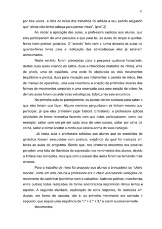82
por três vezes a data de início dos trabalhos foi adiada a seu pedido alegando
que “ainda não tenho cabeça para pensar nisso”. (prof. 2)
Ao iniciar a aplicação das aulas, a professora explicou aos alunos, que
eles participariam de uma pesquisa e que para tal, as aulas de terças e quintas-
feiras iriam praticar ginástica. O “acordo” feito com a turma deixaria as aulas de
quartas-feiras livres para a realização das atividadesque eles já estavam
acostumados.
Neste sentido, foram planejadas para a pesquisa quatorze horas/aula,
destas duas aulas visando os saltos, duas a ritmicidade (trabalho de ritmo), uma
de pivots, uma de equilíbrio, uma onde foi objetivado os dois movimentos
(equlíbrios e pivots), duas para iniciação aos rolamentos e parada de mãos, três
de manejo de aparelhos, uma aula incentivou a criação de pirâmides através das
formas de movimentos corporais e uma reservada para uma sessão de vídeo. As
demais aulas foram consideradas estratégicas, totalizando seis encontros.
Na primeira aula do planejamento, os alunos vieram curiosos para saber o
que eles teriam que fazer. Alguns meninos perguntaram se tinham mesmo que
participar, já que eles preferiam jogar futebol. Entretanto, a professora aplicou
atividades de forma recreativa fazendo com que todos participassem, como por
exemplo: saltar com um pé em cada arco de uma coluna, saltar por cima da
corda, saltar e tentar acertar a corda que estava acima de suas cabeças.
Já nesta aula a professora solicitou aos alunos que os exercícios de
ginástica fossem executados com postura, exigência da qual foi marcada em
todas as aulas do programa. Sendo que, nos primeiros encontros era possível
perceber uma falta de liberdade de expressão nos movimentos dos alunos, devido
a ênfase nas correções, mas que com o passar das aulas foram se tornando mais
amenas.
Para o trabalho de ritmo foi proposto aos alunos a brincadeira do “chefe
manda”, onde em uma coluna a professora era o chefe executando variações no
movimento de caminhar (caminhar com o calcanhar, batendo palmas, marchando,
entre outras) todos realizados de forma sincronizada imprimindo ritmos lentos e
rápidos. A segunda atividade, exploração de sons corporais, foi realizada em
duplas, em forma de cascata, isto é, ao primeiro movimento era somado o
segundo, que seguia uma seqüência de 1.º + 2.º + 3.º e assim sucessivamente.
Movimentos:
 