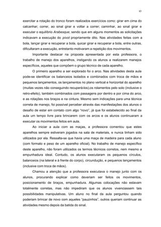 85
exercitar a rotação do tronco foram realizados exercícios como: girar em cima do
calcanhar; correr, ao sinal girar e voltar a correr; caminhar, ao sinal girar e
executar o equilíbrio Arabesque; sendo que em alguns momentos as solicitações
indicavam a execução do pivot propriamente dito. Nas atividades feitas com a
bola, lançar girar e recuperar a bola, quicar girar e recuperar a bola, entre outras,
dificultaram a execução, entretanto motivaram a repetição dos movimentos.
Importante destacar na proposta apresentada por esta professora, o
trabalho de manejo dos aparelhos, instigando os alunos a realizarem manejos
específicos, aqueles que compõem o grupo técnico de cada aparelho.
O primeiro aparelho a ser explorado foi o arco. Nas atividades desta aula
pode-se identificar os balanceios isolados e combinados com troca de mãos e
pequenos lançamentos, os lançamentos no plano vertical e horizontal do aparelho
(muitas vezes não conseguindo recuperá-los),os rolamentos pelo solo (inclusive o
retro-efeito), também combinados com passagens por dentro e por cima do arco,
e as rotações nos braços e na cintura. Mesmo sem indicações para uma técnica
correta de manejo, foi possível perceber através das manifestações dos alunos o
desafio de estar em contato com algo “novo”, já que foi estabelecido ao final da
aula um tempo livre para brincarem com os arcos e os alunos continuaram a
executar os movimentos feitos em aula.
Ao iniciar a aula com as maças, a professora comentou que estes
aparelhos sempre estiveram jogados na sala de materiais, e nunca tinham sido
utilizados por ela. Ressalta-se que havia uma maça de madeira para cada aluno
(com formato e peso de um aparelho oficial). No trabalho de manejo específico
deste aparelho, não foram utilizados os termos técnicos corretos, nem mesmo a
empunhadura ideal. Contudo, os alunos executaram os pequenos círculos,
balanceios (na lateral e à frente do corpo), circundução, e pequenos lançamentos
(inclusive com troca de mãos).
Chamou a atenção que a professora executava o manejo junto com os
alunos, procurando explicar como deveriam ser feitos os movimentos,
posicionamento de braços, empunhadura. Algumas colocações não estavam
totalmente corretas, mas não impediram que os alunos vivenciassem tais
possibilidades manipulativas. Um aluno no final da aula perguntou quando
poderiam brincar de novo com aqueles “pauzinhos”, outros queriam continuar as
atividades mesmo depois da batida do sinal.
 