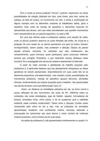 86
Com a corda os alunos puderam “brincar”, pularam, exploraram as várias
possibilidades de rotação (dobrada em dois, para frente, para traz, acima da
cabeça, ao lado do corpo), os movimentos em oito, e ainda a combinação de
alguns manejos com os elementos corporais já trabalhados saltos, giros e
equilíbrio. Esta união de manejo de aparelhos e elementos corporais foi
apresentada aos alunos, sem que estes percebessem que aqueles movimentos
eram característicos de um esporte específico, no caso a GR.
Em uma das últimas aulas a professora realizou uma sessão de vídeo,
onde os alunos puderam observar as aulas filmadas até então. Ao iniciar-se a
projeção, foi uma risada só, os alunos apontavam uns para os outros, ficavam
envergonhados, diziam piadas, mas prestaram a atenção. Depois de passar
aquele primeiro momento, foi solicitado que eles analisassem seu
comportamento, quem brincava, quem participava, quem procurava melhorar
sempre que corrigido. Entretanto, o que realmente merece destaque neste
encontro, foi a empolgação dos alunos por estarem aparecendo na televisão.
A partir da visão concreta e globalizada do trabalho proposto pela
professora 2, é pertinente destacar que seu planejamento ultrapassou as idéias
geradoras do estudo apresentado, disponibilizando em suas aulas não só os
elementos específicos pré-determinados, mas também outras possibilidades de
movimentos ginásticos, manejo de aparelhos (grupos técnicos), atividades
rítmicas, fundamentando seu próprio propósito para o trabalho: “dar oportunidade
aos alunos de terem uma aula diferenciada” (prof. 2)
Assim, ao destacar as estratégias utilizadas por ela, se torna visível a
pouca utilização de tais movimentos nas aulas de EF, refletindo sobre os
conteúdos das aulas estratégicas, jogo de futebol, caçador, brincadeiras de
boneca, atividades livres, entre outras, é de se questionar qual a realidade
existente neste contexto evidenciado? Talvez seria o descaso (muitas vezes
incorporado pela rotina do dia a dia), mas as propostas de atividades
apresentadas revelaram uma profissional criativa, amorosa, dedicada e
preocupada em oportunizar aos seus alunos o maior número de vivências
motoras possíveis, como constou-se em suas aulas.
As ações da professora 2, são apresentadas sinteticamente no quadro 14.
 