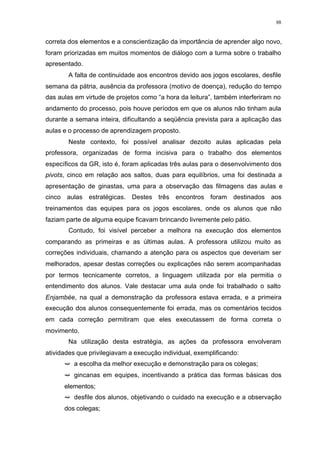 88
correta dos elementos e a conscientização da importância de aprender algo novo,
foram priorizadas em muitos momentos de diálogo com a turma sobre o trabalho
apresentado.
A falta de continuidade aos encontros devido aos jogos escolares, desfile
semana da pátria, ausência da professora (motivo de doença), redução do tempo
das aulas em virtude de projetos como “a hora da leitura”, também interferiram no
andamento do processo, pois houve períodos em que os alunos não tinham aula
durante a semana inteira, dificultando a seqüência prevista para a aplicação das
aulas e o processo de aprendizagem proposto.
Neste contexto, foi possível analisar dezoito aulas aplicadas pela
professora, organizadas de forma incisiva para o trabalho dos elementos
específicos da GR, isto é, foram aplicadas três aulas para o desenvolvimento dos
pivots, cinco em relação aos saltos, duas para equilíbrios, uma foi destinada a
apresentação de ginastas, uma para a observação das filmagens das aulas e
cinco aulas estratégicas. Destes três encontros foram destinados aos
treinamentos das equipes para os jogos escolares, onde os alunos que não
faziam parte de alguma equipe ficavam brincando livremente pelo pátio.
Contudo, foi visível perceber a melhora na execução dos elementos
comparando as primeiras e as últimas aulas. A professora utilizou muito as
correções individuais, chamando a atenção para os aspectos que deveriam ser
melhorados, apesar destas correções ou explicações não serem acompanhadas
por termos tecnicamente corretos, a linguagem utilizada por ela permitia o
entendimento dos alunos. Vale destacar uma aula onde foi trabalhado o salto
Enjambée, na qual a demonstração da professora estava errada, e a primeira
execução dos alunos consequentemente foi errada, mas os comentários tecidos
em cada correção permitiram que eles executassem de forma correta o
movimento.
Na utilização desta estratégia, as ações da professora envolveram
atividades que privilegiavam a execução individual, exemplificando:
ë a escolha da melhor execução e demonstração para os colegas;
ë gincanas em equipes, incentivando a prática das formas básicas dos
elementos;
ë desfile dos alunos, objetivando o cuidado na execução e a observação
dos colegas;
 