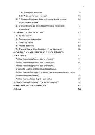 9
2.2.4 Manejo de aparelhos 23
2.2.5 Acompanhamento musical 32
2.3 A Ginástica Rítmica no desenvolvimento do aluno e sua
importância na Escola
35
2.4 O entendimento da aprendizagem motora no contexto
educacional
43
3. CAPÍTULO III – METODOLOGIA 46
3.1 Tipo do estudo 46
3.2 Participantes da pesquisa 47
3.3 Coleta de dados 48
3.4 Análise de dados 52
3.5 Tratamento e análise dos dados do pré e pós-teste 53
4. CAPÍTULO IV – APRESENTAÇÃO E DISCUSSÃO DOS
RESULTADOS 54
Análise das aulas aplicadas pela professora 1 63
Análise das aulas aplicadas pela professora 2 67
Análise das aulas aplicadas pela professora 3 73
O contexto geral da análise das aulas aplicadas 77
Análise das manifestações dos alunos nas propostas aplicadas pelas
professoras (questionários) 80
Análise dos resultados do pré e pós testes 89
5. CONSIDERAÇÕES FINAIS E RECOMENDAÇÕES 96
6. REFERÊNCIAS BIBLIOGRÁFICAS 103
ANEXOS 108
 