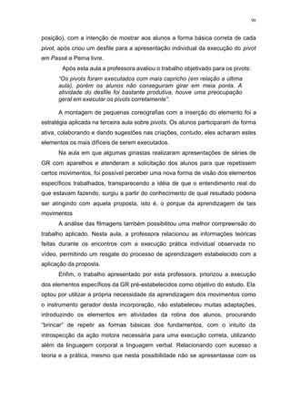 90
posição), com a intenção de mostrar aos alunos a forma básica correta de cada
pivot, após criou um desfile para a apresentação individual da execução do pivot
em Passé e Perna livre.
Após esta aula a professora avaliou o trabalho objetivado para os pivots:
“Os pivots foram executados com mais capricho (em relação a última
aula), porém os alunos não conseguiram girar em meia ponta. A
atividade do desfile foi bastante produtiva, houve uma preocupação
geral em executar os pivots corretamente”.
A montagem de pequenas coreografias com a inserção do elemento foi a
estratégia aplicada na terceira aula sobre pivots. Os alunos participaram de forma
ativa, colaborando e dando sugestões nas criações, contudo, eles acharam estes
elementos os mais difíceis de serem executados.
Na aula em que algumas ginastas realizaram apresentações de séries de
GR com aparelhos e atenderam a solicitação dos alunos para que repetissem
certos movimentos, foi possível perceber uma nova forma de visão dos elementos
específicos trabalhados, transparecendo a idéia de que o entendimento real do
que estavam fazendo, surgiu a partir do conhecimento de qual resultado poderia
ser atingindo com aquela proposta, isto é, o porque da aprendizagem de tais
movimentos
A análise das filmagens também possibilitou uma melhor compreensão do
trabalho aplicado. Nesta aula, a professora relacionou as informações teóricas
feitas durante os encontros com a execução prática individual observada no
vídeo, permitindo um resgate do processo de aprendizagem estabelecido com a
aplicação da proposta.
Enfim, o trabalho apresentado por esta professora, priorizou a execução
dos elementos específicos da GR pré-estabelecidos como objetivo do estudo. Ela
optou por utilizar a própria necessidade da aprendizagem dos movimentos como
o instrumento gerador desta incorporação, não estabeleceu muitas adaptações,
introduzindo os elementos em atividades da rotina dos alunos, procurando
“brincar” de repetir as formas básicas dos fundamentos, com o intuito da
introspecção da ação motora necessária para uma execução correta, utilizando
além da linguagem corporal a linguagem verbal. Relacionando com sucesso a
teoria e a prática, mesmo que nesta possibilidade não se apresentasse com os
 