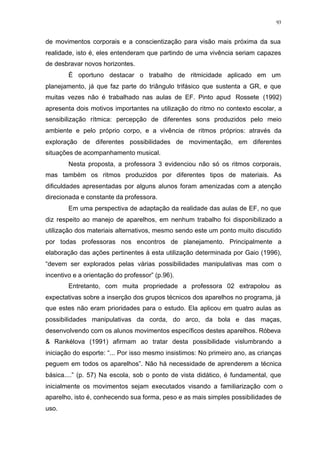 93
de movimentos corporais e a conscientização para visão mais próxima da sua
realidade, isto é, eles entenderam que partindo de uma vivência seriam capazes
de desbravar novos horizontes.
É oportuno destacar o trabalho de ritmicidade aplicado em um
planejamento, já que faz parte do triângulo trifásico que sustenta a GR, e que
muitas vezes não é trabalhado nas aulas de EF. Pinto apud Rossete (1992)
apresenta dois motivos importantes na utilização do ritmo no contexto escolar, a
sensibilização rítmica: percepção de diferentes sons produzidos pelo meio
ambiente e pelo próprio corpo, e a vivência de ritmos próprios: através da
exploração de diferentes possibilidades de movimentação, em diferentes
situações de acompanhamento musical.
Nesta proposta, a professora 3 evidenciou não só os ritmos corporais,
mas também os ritmos produzidos por diferentes tipos de materiais. As
dificuldades apresentadas por alguns alunos foram amenizadas com a atenção
direcionada e constante da professora.
Em uma perspectiva de adaptação da realidade das aulas de EF, no que
diz respeito ao manejo de aparelhos, em nenhum trabalho foi disponibilizado a
utilização dos materiais alternativos, mesmo sendo este um ponto muito discutido
por todas professoras nos encontros de planejamento. Principalmente a
elaboração das ações pertinentes à esta utilização determinada por Gaio (1996),
“devem ser explorados pelas várias possibilidades manipulativas mas com o
incentivo e a orientação do professor” (p.96).
Entretanto, com muita propriedade a professora 02 extrapolou as
expectativas sobre a inserção dos grupos técnicos dos aparelhos no programa, já
que estes não eram prioridades para o estudo. Ela aplicou em quatro aulas as
possibilidades manipulativas da corda, do arco, da bola e das maças,
desenvolvendo com os alunos movimentos específicos destes aparelhos. Róbeva
& Rankélova (1991) afirmam ao tratar desta possibilidade vislumbrando a
iniciação do esporte: “... Por isso mesmo insistimos: No primeiro ano, as crianças
peguem em todos os aparelhos”. Não há necessidade de aprenderem a técnica
básica....” (p. 57) Na escola, sob o ponto de vista didático, é fundamental, que
inicialmente os movimentos sejam executados visando a familiarização com o
aparelho, isto é, conhecendo sua forma, peso e as mais simples possibilidades de
uso.
 