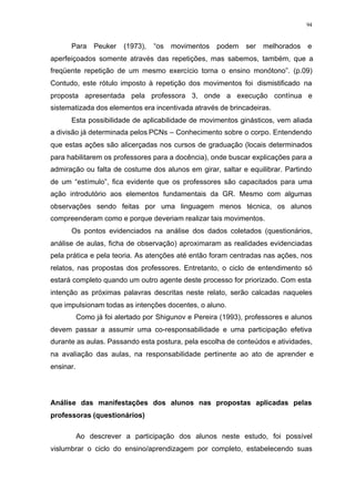 94
Para Peuker (1973), “os movimentos podem ser melhorados e
aperfeiçoados somente através das repetições, mas sabemos, também, que a
freqüente repetição de um mesmo exercício torna o ensino monótono”. (p.09)
Contudo, este rótulo imposto à repetição dos movimentos foi dismistificado na
proposta apresentada pela professora 3, onde a execução contínua e
sistematizada dos elementos era incentivada através de brincadeiras.
Esta possibilidade de aplicabilidade de movimentos ginásticos, vem aliada
a divisão já determinada pelos PCNs – Conhecimento sobre o corpo. Entendendo
que estas ações são alicerçadas nos cursos de graduação (locais determinados
para habilitarem os professores para a docência), onde buscar explicações para a
admiração ou falta de costume dos alunos em girar, saltar e equilibrar. Partindo
de um “estímulo”, fica evidente que os professores são capacitados para uma
ação introdutório aos elementos fundamentais da GR. Mesmo com algumas
observações sendo feitas por uma linguagem menos técnica, os alunos
compreenderam como e porque deveriam realizar tais movimentos.
Os pontos evidenciados na análise dos dados coletados (questionários,
análise de aulas, ficha de observação) aproximaram as realidades evidenciadas
pela prática e pela teoria. As atenções até então foram centradas nas ações, nos
relatos, nas propostas dos professores. Entretanto, o ciclo de entendimento só
estará completo quando um outro agente deste processo for priorizado. Com esta
intenção as próximas palavras descritas neste relato, serão calcadas naqueles
que impulsionam todas as intenções docentes, o aluno.
Como já foi alertado por Shigunov e Pereira (1993), professores e alunos
devem passar a assumir uma co-responsabilidade e uma participação efetiva
durante as aulas. Passando esta postura, pela escolha de conteúdos e atividades,
na avaliação das aulas, na responsabilidade pertinente ao ato de aprender e
ensinar.
Análise das manifestações dos alunos nas propostas aplicadas pelas
professoras (questionários)
Ao descrever a participação dos alunos neste estudo, foi possível
vislumbrar o ciclo do ensino/aprendizagem por completo, estabelecendo suas
 