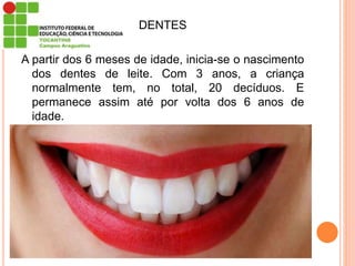 DENTES
A partir dos 6 meses de idade, inicia-se o nascimento
dos dentes de leite. Com 3 anos, a criança
normalmente tem, no total, 20 decíduos. E
permanece assim até por volta dos 6 anos de
idade.
 