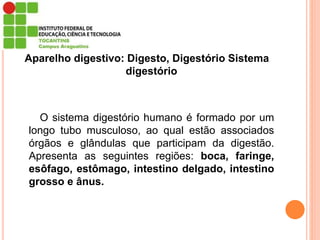 Aparelho digestivo: Digesto, Digestório Sistema
digestório
O sistema digestório humano é formado por um
longo tubo musculoso, ao qual estão associados
órgãos e glândulas que participam da digestão.
Apresenta as seguintes regiões: boca, faringe,
esôfago, estômago, intestino delgado, intestino
grosso e ânus.
 