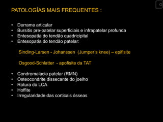 PATOLOGÍAS MAIS FREQUENTES :

•   Derrame articular
•   Bursitis pre-patelar superficiais e infrapatelar profunda
•   Entesopatía do tendão quadricipital
•   Entesopatía do tendão patelar:

    Sinding-Larsen - Johanssen (Jumper’s knee) – epifisite

    Osgood-Schlatter - apofisite da TAT

•   Condromalacia patelar (RMN)
•   Osteocondrite dissecante do joelho
•   Rotura do LCA
•   Hoffite
•   Irregularidade das corticais ósseas
 