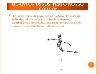 QUANTOS OSSOS TEM O NOSSO
CORPO?
 Ele constitui-se de peças ósseas (ao todo 206 ossos no
indivíduo adulto no bebe á volta de 300 ossos) e
cartilaginosas articuladas, que formam um sistema de
alavancas movimentadas pelos músculos
 