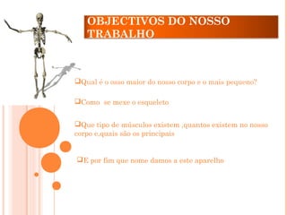 Qual é o osso maior do nosso corpo e o mais pequeno?
Como se mexe o esqueleto
Que tipo de músculos existem ,quantos existem no nosso
corpo e,quais são os principais
E por fim que nome damos a este aparelho
OBJECTIVOS DO NOSSO
TRABALHO
 