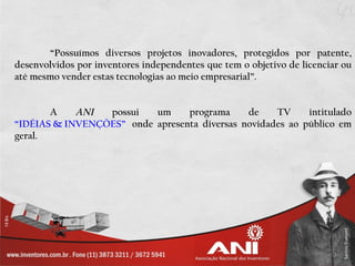 “Possuímos diversos projetos inovadores, protegidos por patente,
desenvolvidos por inventores independentes que tem o objetivo de licenciar ou
até mesmo vender estas tecnologias ao meio empresarial”.


       A    ANI  possui   um     programa     de    TV     intitulado
“IDÉIAS & INVENÇÕES” onde apresenta diversas novidades ao público em
geral.
 