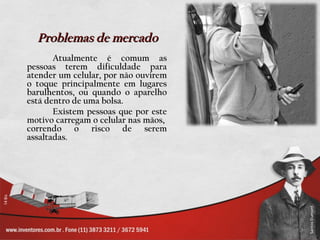 Problemas de mercado
       Atualmente é comum as
pessoas terem dificuldade para
atender um celular, por não ouvirem
o toque principalmente em lugares
barulhentos, ou quando o aparelho
está dentro de uma bolsa.
       Existem pessoas que por este
motivo carregam o celular nas mãos,
correndo o risco de serem
assaltadas.
 
