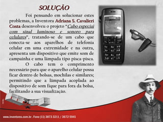 SOLUÇÃO
         Foi pensando em solucionar estes
problemas, a Inventora Adriana S. Cavalieri
Costa desenvolveu o projeto “Cabo especial
com sinal luminoso e sonoro para
celulares”, tratando-se de um cabo que
conecta-se aos aparelhos de telefonia
celular em uma extremidade e na outra,
apresenta um dispositivo que emite som de
campainha e uma lâmpada tipo pisca-pisca.
         O cabo tem o comprimento
necessário para que o aparelho celular possa
ficar dentro de bolsas, mochilas e similares;
permitindo que a lâmpada acoplada ao
dispositivo de som fique para fora da bolsa,
facilitando a sua visualização.
 