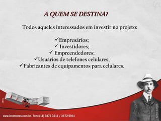 A QUEM SE DESTINA?
 Todos aqueles interessados em investir no projeto:

              Empresários;
               Investidores;
            Empreendedores;
     Usuários de telefones celulares;
Fabricantes de equipamentos para celulares.
 