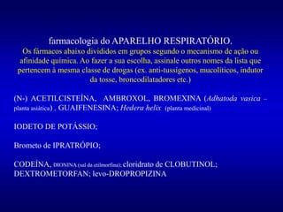 farmacologia do APARELHO RESPIRATÓRIO.
Os fármacos abaixo divididos em grupos segundo o mecanismo de ação ou
afinidade química. Ao fazer a sua escolha, assinale outros nomes da lista que
pertencem à mesma classe de drogas (ex. anti-tussígenos, mucolíticos, indutor
da tosse, broncodilatadores etc.)
(N-) ACETILCISTEÍNA, AMBROXOL, BROMEXINA (Adhatoda vasica –
planta asiática) , GUAIFENESINA; Hedera helix (planta medicinal)
IODETO DE POTÁSSIO;
Brometo de IPRATRÓPIO;
CODEÍNA, DIONINA (sal da etilmorfina); cloridrato de CLOBUTINOL;
DEXTROMETORFAN; levo-DROPROPIZINA
 