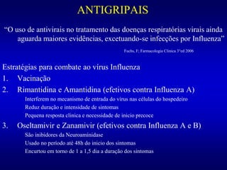ANTIGRIPAIS
“O uso de antivirais no tratamento das doenças respiratórias virais ainda
aguarda maiores evidências, excetuando-se infecções por Influenza”
Fuchs, F; Farmacologia Clinica 3°ed 2006
Estratégias para combate ao vírus Influenza
1. Vacinação
2. Rimantidina e Amantidina (efetivos contra Influenza A)
Interferem no mecanismo de entrada do vírus nas células do hospedeiro
Reduz duração e intensidade de sintomas
Pequena resposta clinica e necessidade de inicio precoce
3. Oseltamivir e Zanamivir (efetivos contra Influenza A e B)
São inibidores da Neuroaminidase
Usado no período até 48h do inicio dos sintomas
Encurtou em torno de 1 a 1,5 dia a duração dos sintomas
 