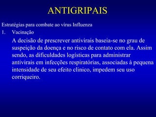 ANTIGRIPAIS
Estratégias para combate ao vírus Influenza
1. Vacinação
A decisão de prescrever antivirais baseia-se no grau de
suspeição da doença e no risco de contato com ela. Assim
sendo, as dificuldades logísticas para administrar
antivirais em infecções respiratórias, associadas à pequena
intensidade de seu efeito clinico, impedem seu uso
corriqueiro.
 