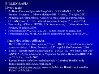 BIBLIOGRAFIA
Livros-texto:
• As Bases Farmacológicas da Terapêutica. GOODMAN & GILMAN.
Brunton, Laurence L. Editora McGraw-Hill, Artmed, 12ª edição, 2012.
• Princípios de Farmacologia. A Base Fisiopatológica da Farmacologia.
GOLAN, David E. e col. Editora Guanabara Koogan, 3ª edição, 2014.
• Farmacologia Clínica. FUCHS, F.D.; Wannmacher, L. Editora Guanabara
Koogan, 4a edição, 2010.
• Farmacologia. RANG, H.P; Dale, M.M. Editora Elsevier, 8a edição, 2016.
• Farmacologia. Silva, PENILDON. Editora Guanabara Koogan, 8a edição, 2010.
alguns dos artigos utilizados:
• Diretriz Brasileira e Americana de Tosse : II Diretrizes brasileiras no manejo
da tosse crônica . J. Bras. Pneumol. vol.32 suppl.6 São Paulo Nov. 2006
• CHEST. journal.chestnet.org/article/S0012-3692(17)31408-3/pdf . Sep 2017
• ANVISA - Agência Nacional de Vigilância Sanitária Resolução RDC nº 40,
de 26 de fevereiro de 2003
• Revista Brasileira de Otorrinolaringologia - Diretrizes Brasileiras de
Rinossinusites http://www.rborl.org.br /
• www.projetodiretrizes.org.br Associação Medica Brasileira e Conselho
Federal de Medicina.
 