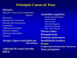 Infecções
Infecções virais do trato respiratório
superior
Pneumonia
Infecções por Chlamydia
Infecções por Mycoplasma
Coqueluche
Tuberculose pulmonar
Infecções fúngicas
Infestações parasitárias
Sinusites
Alergia e hiper-reatividade das
vias aéreas
Aspiração de corpo estranho
DRGE
Principais Causas de Tosse
Anomalias congênitas
Fístula traqueoesofágica
Fenda laríngea
Anel vascular
Cisto broncogênico
Sequestro pulmonar
Sind. cílios imóveis
Fibrose cística
Bronquiectasia
Irritantes pulmonares
Insuficiência cardíaca
Drogas
Compressão extrínseca das vias aéreas
Tosse psicogênica
 