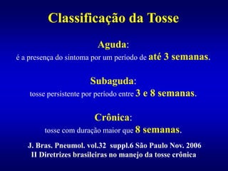 J. Bras. Pneumol. vol.32 suppl.6 São Paulo Nov. 2006
II Diretrizes brasileiras no manejo da tosse crônica
Classificação da Tosse
Aguda:
é a presença do sintoma por um período de até 3 semanas.
Subaguda:
tosse persistente por período entre 3 e 8 semanas.
Crônica:
tosse com duração maior que 8 semanas.
 