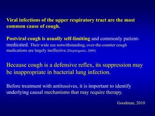 Viral infections of the upper respiratory tract are the most
common cause of cough.
Postviral cough is usually self-limiting and commonly patient-
medicated. Their wide use notwithstanding, over-the-counter cough
medications are largely ineffective (Dicpinigaitis, 2009).
Because cough is a defensive reflex, its suppression may
be inappropriate in bacterial lung infection.
Before treatment with antitussives, it is important to identify
underlying causal mechanisms that may require therapy.
Goodman, 2010
 