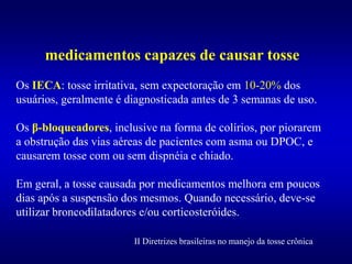medicamentos capazes de causar tosse
Os IECA: tosse irritativa, sem expectoração em 10-20% dos
usuários, geralmente é diagnosticada antes de 3 semanas de uso.
Os β-bloqueadores, inclusive na forma de colírios, por piorarem
a obstrução das vias aéreas de pacientes com asma ou DPOC, e
causarem tosse com ou sem dispnéia e chiado.
Em geral, a tosse causada por medicamentos melhora em poucos
dias após a suspensão dos mesmos. Quando necessário, deve-se
utilizar broncodilatadores e/ou corticosteróides.
II Diretrizes brasileiras no manejo da tosse crônica
 