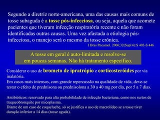 Segundo a diretriz norte-americana, uma das causas mais comuns de
tosse subaguda é a tosse pós-infecciosa, ou seja, aquela que acomete
pacientes que tiveram infecção respiratória recente e não foram
identificadas outras causas. Uma vez afastada a etiologia pós-
infecciosa, o manejo será o mesmo da tosse crônica.
J Bras Pneumol. 2006;32(Supl 6):S 403-S 446
A tosse em geral é auto-limitada e resolve-se
em poucas semanas. Não há tratamento específico.
Considerar o uso de brometo de ipratrópio e corticosteróides por via
inalatória.
Em casos mais intensos, com grande repercussão na qualidade de vida, deve-se
testar o efeito de prednisona ou prednisolona a 30 a 40 mg por dia, por 5 a 7 dias.
Antibióticos: reservado para alta probabilidade de infecção bacteriana, como nos surtos de
traqueobronquite por micoplasma.
Diante de um caso de coqueluche, só se justifica o uso de macrolídeo se a tosse tiver
duração inferior a 14 dias (tosse aguda).
 