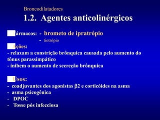 1.2. Agentes anticolinérgicos
Fármacos: - brometo de ipratrópio
- tiotrópio
Ações:
- relaxam a constrição brônquica causada pelo aumento do
tônus parassimpático
- inibem o aumento de secreção brônquica
Usos:
- coadjuvantes dos agonistas 2 e corticóides na asma
- asma psicogênica
- DPOC
- Tosse pós infecciosa
Broncodilatadores
 