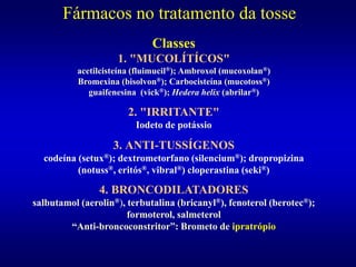 Fármacos no tratamento da tosse
Classes
1. "MUCOLÍTÍCOS"
acetilcisteína (fluimucil®); Ambroxol (mucoxolan®)
Bromexina (bisolvon®); Carbocisteína (mucotoss®)
guaifenesina (vick®); Hedera helix (abrilar®)
2. "IRRITANTE"
Iodeto de potássio
3. ANTI-TUSSÍGENOS
codeína (setux®); dextrometorfano (silencium®); dropropizina
(notuss®, eritós®, vibral®) cloperastina (seki®)
4. BRONCODILATADORES
salbutamol (aerolin®), terbutalina (bricanyl®), fenoterol (berotec®);
formoterol, salmeterol
“Anti-broncoconstritor”: Brometo de ipratrópio
 