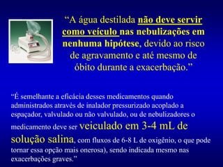 “A água destilada não deve servir
como veículo nas nebulizações em
nenhuma hipótese, devido ao risco
de agravamento e até mesmo de
óbito durante a exacerbação.”
“É semelhante a eficácia desses medicamentos quando
administrados através de inalador pressurizado acoplado a
espaçador, valvulado ou não valvulado, ou de nebulizadores o
medicamento deve ser veiculado em 3-4 mL de
solução salina, com fluxos de 6-8 L de oxigênio, o que pode
tornar essa opção mais onerosa), sendo indicada mesmo nas
exacerbações graves.”
 