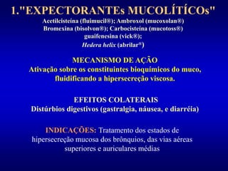 1."EXPECTORANTEs MUCOLÍTÍCOs"
Acetilcisteína (fluimucil®); Ambroxol (mucoxolan®)
Bromexina (bisolvon®); Carbocisteína (mucotoss®)
guaifenesina (vick®);
Hedera helix (abrilar®)
MECANISMO DE AÇÃO
Ativação sobre os constituintes bioquímicos do muco,
fluidificando a hipersecreção viscosa.
EFEITOS COLATERAIS
Distúrbios digestivos (gastralgia, náusea, e diarréia)
INDICAÇÕES: Tratamento dos estados de
hipersecreção mucosa dos brônquios, das vias aéreas
superiores e auriculares médias
 
