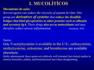 1. MUCOLÍTÍCOS
Mecanismo de ação:
Several agents can reduce the viscosity of sputum in vitro. One
group are derivatives of cysteine that reduce the disulfide
bridges that bind glycoproteins to other proteins such as albumin
and secretory IgA. These drugs also act as antioxidants and may
therefore reduce airway inflammation. Goodman, 2010
Opções:
Only N-acetylcysteine is available in the U.S.; carbocysteine,
methylcysteine, erdosteine, and bromhexine are available
elsewhere.
Orally administered, these agents are relatively well tolerated, but clinical studies in
chronic bronchitis, asthma, and bronchiectasis have been disappointing.
 