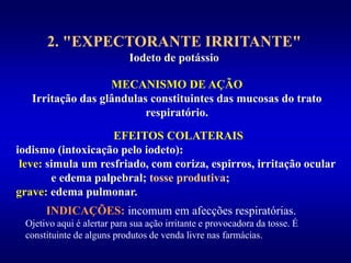 2. "EXPECTORANTE IRRITANTE"
Iodeto de potássio
MECANISMO DE AÇÃO
Irritação das glândulas constituintes das mucosas do trato
respiratório.
EFEITOS COLATERAIS
iodismo (intoxicação pelo iodeto):
leve: simula um resfriado, com coriza, espirros, irritação ocular
e edema palpebral; tosse produtiva;
grave: edema pulmonar.
INDICAÇÕES: incomum em afecções respiratórias.
Ojetivo aqui é alertar para sua ação irritante e provocadora da tosse. É
constituinte de alguns produtos de venda livre nas farmácias.
 