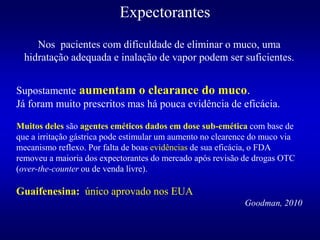 Expectorantes
Supostamente aumentam o clearance do muco.
Já foram muito prescritos mas há pouca evidência de eficácia.
Muitos deles são agentes eméticos dados em dose sub-emética com base de
que a irritação gástrica pode estimular um aumento no clearence do muco via
mecanismo reflexo. Por falta de boas evidências de sua eficácia, o FDA
removeu a maioria dos expectorantes do mercado após revisão de drogas OTC
(over-the-counter ou de venda livre).
Guaifenesina: único aprovado nos EUA
Goodman, 2010
Nos pacientes com dificuldade de eliminar o muco, uma
hidratação adequada e inalação de vapor podem ser suficientes.
 