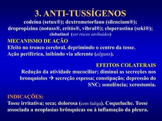 3. ANTI-TUSSÍGENOS
codeína (setux®); dextrometorfano (silencium®);
dropropizina (notuss®, eritós®, vibral®); cloperastina (seki®);
clobutinol (ver riscos atribuídos)
MECANISMO DE AÇÃO
Efeito no tronco cerebral, deprimindo o centro da tosse.
Ação periférica, inibindo via aferente (alguns).
EFEITOS COLATERAIS
Redução da atividade mucociliar; diminui as secreções nos
bronquíolos  secreção espessa; constipação; depressão do
SNC; sonolência; xerostomia.
INDICAÇÕES:
Tosse irritativa; seca; dolorosa (com fadiga). Coqueluche. Tosse
associada a neoplasias brônquicas ou à inflamação da pleura.
 