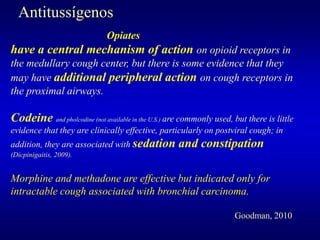 Opiates
have a central mechanism of action on opioid receptors in
the medullary cough center, but there is some evidence that they
may have additional peripheral action on cough receptors in
the proximal airways.
Codeine and pholcodine (not available in the U.S.) are commonly used, but there is little
evidence that they are clinically effective, particularly on postviral cough; in
addition, they are associated with sedation and constipation
(Dicpinigaitis, 2009).
Morphine and methadone are effective but indicated only for
intractable cough associated with bronchial carcinoma.
Goodman, 2010
Antitussígenos
 