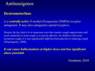 Antitussígenos
Dextrometorfano
is a centrally active N-methyl-D-aspartate (NMDA) receptor
antagonist. It may also antagonize opioid receptors.
Despite the fact that it is in numerous over-the-counter cough suppressants and
used commonly to treat cough, it is poorly effective. In children with acute
nocturnal cough, it is not significantly different from placebo in reducing cough
(Dicpinigaitis, 2009).
It can cause hallucinations at higher doses and has significant
abuse potential.
Goodman, 2010
 