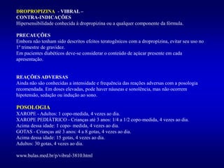 DROPROPIZINA - VIBRAL –
CONTRA-INDICAÇÕES
Hipersensibilidade conhecida à dropropizina ou a qualquer componente da fórmula.
PRECAUÇÕES
Embora não tenham sido descritos efeitos teratogênicos com a dropropizina, evitar seu uso no
1º trimestre de gravidez.
Em pacientes diabéticos deve-se considerar o conteúdo de açúcar presente em cada
apresentação.
REAÇÕES ADVERSAS
Ainda não são conhecidas a intensidade e frequência das reações adversas com a posologia
recomendada. Em doses elevadas, pode haver náuseas e sonolência, mas não ocorrem
hipotensão, sedação ou indução ao sono.
POSOLOGIA
XAROPE - Adultos: 1 copo-medida, 4 vezes ao dia.
XAROPE PEDIÁTRICO - Crianças até 3 anos: 1/4 a 1/2 copo-medida, 4 vezes ao dia.
Acima dessa idade: 1 copo- medida, 4 vezes ao dia.
GOTAS - Crianças até 3 anos: 4 a 8 gotas, 4 vezes ao dia.
Acima dessa idade: 15 gotas, 4 vezes ao dia.
Adultos: 30 gotas, 4 vezes ao dia.
www.bulas.med.br/p/vibral-3810.html
 