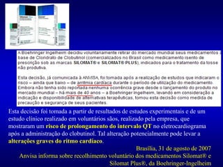 Esta decisão foi tomada a partir de resultados de estudos experimentais e de um
estudo clínico realizado em voluntários sãos, realizado pela empresa, que
mostraram um risco de prolongamento do intervalo QT no eletrocardiograma
após a administração do clobutinol. Tal alteração potencialmente pode levar a
alterações graves do ritmo cardíaco.
Brasília, 31 de agosto de 2007
Anvisa informa sobre recolhimento voluntário dos medicamentos Silomat® e
Silomat Plus®, da Boehringer-Ingelheim
_______
_______
 
