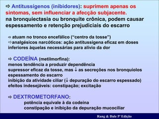  atuam no tronco encefálico (“centro da tosse”)
analgésicos narcóticos: ação antitussígena eficaz em doses
inferiores àquelas necessárias para alívio da dor
 CODEÍNA (metilmorfina):
menos tendência a produzir dependência
supressor eficaz da tosse, mas  as secreções nos bronquíolos
espessamento do escarro
inibição da atividade ciliar ( depuração do escarro espessado)
efeitos indesejáveis: constipação; excitação
 DEXTROMETORFANO:
potência equivale à da codeína
constipação e inibição da depuração mucociliar
 Antitussígenos (inibidores): suprimem apenas os
sintomas, sem influenciar a afecção subjacente.
na bronquiectasia ou bronquite crônica, podem causar
espessamento e retenção prejudiciais do escarro
Rang & Dale 5ª Edição
 