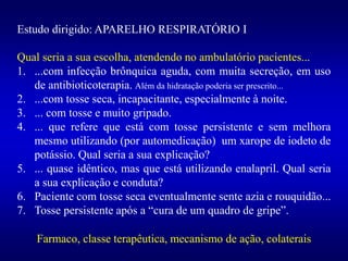 Estudo dirigido: APARELHO RESPIRATÓRIO I
Qual seria a sua escolha, atendendo no ambulatório pacientes...
1. ...com infecção brônquica aguda, com muita secreção, em uso
de antibioticoterapia. Além da hidratação poderia ser prescrito...
2. ...com tosse seca, incapacitante, especialmente à noite.
3. ... com tosse e muito gripado.
4. ... que refere que está com tosse persistente e sem melhora
mesmo utilizando (por automedicação) um xarope de iodeto de
potássio. Qual seria a sua explicação?
5. ... quase idêntico, mas que está utilizando enalapril. Qual seria
a sua explicação e conduta?
6. Paciente com tosse seca eventualmente sente azia e rouquidão...
7. Tosse persistente após a “cura de um quadro de gripe”.
Farmaco, classe terapêutica, mecanismo de ação, colaterais
 