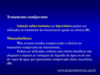 Tratamento coadjuvante
Solução salina isotônica ou hipertônica podem ser
utilizadas no tratamento da rinossinusite aguda ou crônica (D).
Mucocinéticos:
Não existem estudos comprovando a eficácia no
tratamento coadjuvante da rinossinusite.
Podem ser utilizados, embora seus efeitos benéficos não
cheguem a superar as vantagens da ingestão de água ou do uso
de vapor de água que apresentam comprovado efeito mucolítico
(D).
www.projetodiretrizes.org.br
 