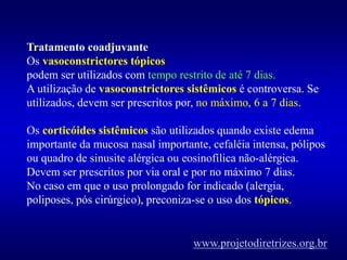 Tratamento coadjuvante
Os vasoconstrictores tópicos
podem ser utilizados com tempo restrito de até 7 dias.
A utilização de vasoconstrictores sistêmicos é controversa. Se
utilizados, devem ser prescritos por, no máximo, 6 a 7 dias.
Os corticóides sistêmicos são utilizados quando existe edema
importante da mucosa nasal importante, cefaléia intensa, pólipos
ou quadro de sinusite alérgica ou eosinofílica não-alérgica.
Devem ser prescritos por via oral e por no máximo 7 dias.
No caso em que o uso prolongado for indicado (alergia,
poliposes, pós cirúrgico), preconiza-se o uso dos tópicos.
www.projetodiretrizes.org.br
 