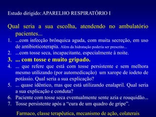 Estudo dirigido: APARELHO RESPIRATÓRIO I
Qual seria a sua escolha, atendendo no ambulatório
pacientes...
1. ...com infecção brônquica aguda, com muita secreção, em uso
de antibioticoterapia. Além da hidratação poderia ser prescrito...
2. ...com tosse seca, incapacitante, especialmente à noite.
3. ... com tosse e muito gripado.
4. ... que refere que está com tosse persistente e sem melhora
mesmo utilizando (por automedicação) um xarope de iodeto de
potássio. Qual seria a sua explicação?
5. ... quase idêntico, mas que está utilizando enalapril. Qual seria
a sua explicação e conduta?
6. Paciente com tosse seca eventualmente sente azia e rouquidão...
7. Tosse persistente após a “cura de um quadro de gripe”.
Farmaco, classe terapêutica, mecanismo de ação, colaterais
 