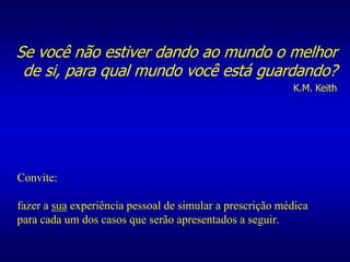 Convite:
fazer a sua experiência pessoal de simular a prescrição médica
para cada um dos casos que serão apresentados a seguir.
Se você não estiver dando ao mundo o melhor
de si, para qual mundo você está guardando?
K.M. Keith
 