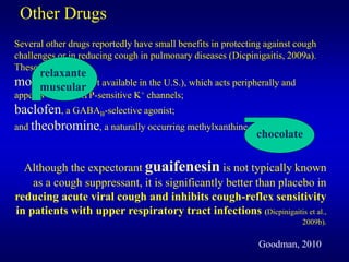Other Drugs
Several other drugs reportedly have small benefits in protecting against cough
challenges or in reducing cough in pulmonary diseases (Dicpinigaitis, 2009a).
These drugs include
moguisteine (not available in the U.S.), which acts peripherally and
appears to open ATP-sensitive K+ channels;
baclofen, a GABAB-selective agonist;
and theobromine, a naturally occurring methylxanthine.
Although the expectorant guaifenesin is not typically known
as a cough suppressant, it is significantly better than placebo in
reducing acute viral cough and inhibits cough-reflex sensitivity
in patients with upper respiratory tract infections (Dicpinigaitis et al.,
2009b).
Goodman, 2010
relaxante
muscular
chocolate
 