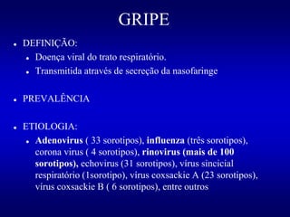 GRIPE
 DEFINIÇÃO:
 Doença viral do trato respiratório.
 Transmitida através de secreção da nasofaringe
 PREVALÊNCIA
 ETIOLOGIA:
 Adenovirus ( 33 sorotipos), influenza (três sorotipos),
corona virus ( 4 sorotipos), rinovirus (mais de 100
sorotipos), echovirus (31 sorotipos), vírus sincicial
respiratório (1sorotipo), vírus coxsackie A (23 sorotipos),
vírus coxsackie B ( 6 sorotipos), entre outros
 
