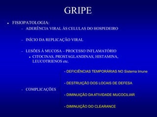 GRIPE
 FISIOPATOLOGIA:
 ADERÊNCIA VIRAL ÀS CELULAS DO HOSPEDEIRO
 INÍCIO DA REPLICAÇÃO VIRAL
 LESÕES À MUCOSA – PROCESSO INFLAMATÓRIO
 CITOCINAS, PROSTAGLANDINAS, HISTAMINA,
LEUCOTRIENOS etc.
 COMPLICAÇÕES
- DEFICIÊNCIAS TEMPORÁRIAS NO Sistema Imune
- DESTRUIÇÃO DOS LOCAIS DE DEFESA
- DIMINUIÇÃO DA ATIVIDADE MUCOCILIAR
- DIMINUIÇÃO DO CLEARANCE
 